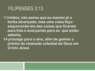 FILIPENSES 3:13
13 Irmãos, não penso que eu mesmo já o
tenha alcançado, mas uma coisa faço:
esquecendo-me das coisas que ficaram
para trás e avançando para as que estão
adiante,
14 prossigo para o alvo, afim de ganhar o
prêmio do chamado celestial de Deus em
Cristo Jesus
.

 