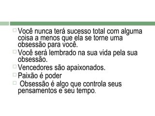 Você nunca terá sucesso total com alguma
coisa a menos que ela se torne uma
obsessão para você.
 Você será lembrado na sua vida pela sua
obsessão.
 Vencedores são apaixonados.
 Paixão é poder
 Obsessão é algo que controla seus
pensamentos e seu tempo.


 
