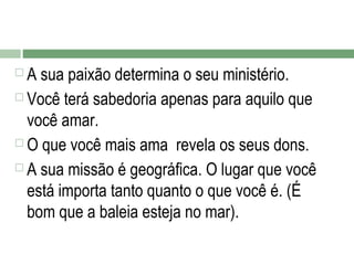 A sua paixão determina o seu ministério.
 Você terá sabedoria apenas para aquilo que
você amar.
 O que você mais ama revela os seus dons.
 A sua missão é geográfica. O lugar que você
está importa tanto quanto o que você é. (É
bom que a baleia esteja no mar).


 