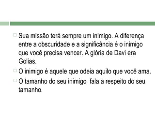 Sua missão terá sempre um inimigo. A diferença
entre a obscuridade e a significância é o inimigo
que você precisa vencer. A glória de Davi era
Golias.
 O inimigo é aquele que odeia aquilo que você ama.
 O tamanho do seu inimigo fala a respeito do seu
tamanho.


 