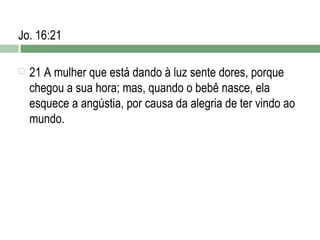 Jo. 16:21


21 A mulher que está dando à luz sente dores, porque
chegou a sua hora; mas, quando o bebê nasce, ela
esquece a angústia, por causa da alegria de ter vindo ao
mundo.

 