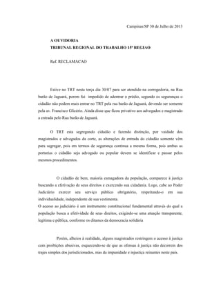 Campinas/SP 30 de Julho de 2013
A OUVIDORIA
TRIBUNAL REGIONAL DO TRABALHO 15º REGIAO
Ref. RECLAMACAO
Estive no TRT nesta terça dia 30/07 para ser atendido na corregedoria, na Rua
barão de Jaguará, porem fui impedido de adentrar o prédio, segundo os seguranças o
cidadão não podem mais entrar no TRT pela rua barão de Jaguará, devendo ser somente
pela av. Francisco Glicério. Ainda disse que ficou privativo aos advogados e magistrado
a entrada pelo Rua barão de Jaguará.
O TRT esta segregando cidadão e fazendo distinção, por vaidade dos
magistrados e advogados da corte, as alterações de entrada do cidadão somente vêm
para segregar, pois em termos de segurança continua a mesma forma, pois ambas as
portarias o cidadão seja advogado ou popular devem se identificar e passar pelos
mesmos procedimentos.
O cidadão de bem, maioria esmagadora da população, comparece à justiça
buscando a efetivação de seus direitos e exercendo sua cidadania. Logo, cabe ao Poder
Judiciário exercer seu serviço público obrigatório, respeitando-o em sua
individualidade, independente de sua vestimenta.
O acesso ao judiciário é um instrumento constitucional fundamental através do qual a
população busca a efetividade de seus direitos, exigindo-se uma atuação transparente,
legítima e pública, conforme os ditames da democracia solidária
Porém, alheios à realidade, alguns magistrados restringem o acesso à justiça
com proibições abusivas, esquecendo-se de que as ofensas à justiça não decorrem dos
trajes simples dos jurisdicionados, mas da impunidade e injustiça reinantes neste país.
 