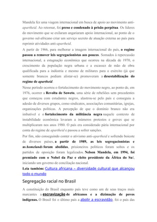 Mandela fez uma viagem internacional em busca de apoio ao movimento anti-
apartheid. Ao retornar, foi preso e condenado à prisão perpétua. Os líderes
do movimento que se exilaram angariaram apoio internacional, ao ponto de o
governo sul-africano criar um serviço secreto de atuação externa ao país para
reprimir atividades anti-apartheid.
A partir de 1966, para melhorar a imagem internacional do país, o regime
passou a remover leis segregacionistas aos poucos. Somados à repercussão
internacional, a estagnação econômica que ocorreu na década de 1970, o
crescimento da população negra urbana e a escassez de mão de obra
qualificada para a indústria e mesmo de militares para o exército (já que
somente brancos podiam alistar-se) promoveram a desestabilização do
regime de apartheid.
Nesse período ocorreu o fortalecimento do movimento negro, ao ponto de, em
1976, ocorrer a Revolta de Soweto, uma série de rebeliões sem precedentes
que começou com estudantes negros, alastrou-se pelo país e conseguiu a
adesão de diversos grupos, como sindicatos, associações comunitárias, igrejas,
organizações políticas. A percepção de que o domínio branco não era
imbatível e o fortalecimento da militância negra naquele contexto de
instabilidade econômica levaram a inúmeros protestos e greves que se
multiplicaram nos anos 1980. O país era considerado pária internacional por
conta do regime de apartheid e passou a sofrer sanções.
Por fim, não conseguindo conter o ativismo anti-apartheid e sofrendo boicote
de diversos países, a partir de 1989, as leis segregacionistas e
as homelands foram abolidas, prisioneiros políticos foram soltos e os
partidos de oposição foram legalizados. Nelson Mandela, em 1994, foi
premiado com o Nobel da Paz e eleito presidente da África do Sul,
iniciando um governo de conciliação nacional.
Leia também: Cultura africana – diversidade cultural que alcançou
todo o mundo
Segregação racial no Brasil
A constituição do Brasil enquanto país teve como um de seus traços mais
marcantes a escravização de africanos e a dizimação de povos
indígenas. O Brasil foi o último país a abolir a escravidão, foi o país das
 