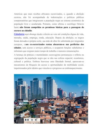 Américas que mais recebeu africanos escravizados, e, quando a abolição
ocorreu, não foi acompanhada de indenizações e políticas públicas
compensatórias que integrassem a população negra ao sistema econômico da
população livre e assalariada. Portanto, como afirma o sociólogo Octavio
Ianni, não foram cumpridas as premissas básicas para a passagem do
escravo ao cidadão.
Cidadania aqui abrange desde o direito ao voto até condições dignas de vida,
moradia, saúde, emprego, renda, educação. Depois da abolição, os negros
foram deixados à própria sorte, sua mão de obra foi substituída por imigrantes
europeus, e aos ex-escravizados restou alocarem-se nas periferias das
cidades, sem acesso a serviços públicos, e ocuparem funções subalternas e
informais que exigiam maior tempo de trabalho e menores remunerações.
A herança de práticas e mentalidades escravagistas permaneceu e refletiu na
segregação da população negra que se deu nas esferas espacial, econômica,
cultural e política. Embora houvesse uma liberdade formal, operavam-se
mecanismos de bloqueio do acesso a oportunidades de mobilidade social,
impulsionados pelo ideário que vinculava o progresso ao embranquecimento.
 