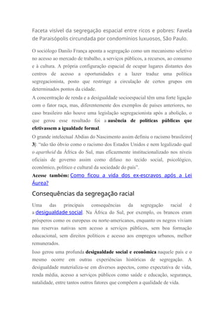 Faceta visível da segregação espacial entre ricos e pobres: Favela
de Paraisópolis circundada por condomínios luxuosos, São Paulo.
O sociólogo Danilo França aponta a segregação como um mecanismo seletivo
no acesso ao mercado de trabalho, a serviços públicos, a recursos, ao consumo
e à cultura. A própria configuração espacial de ocupar lugares distantes dos
centros de acesso a oportunidades e a lazer traduz uma política
segregacionista, posto que restringe a circulação de certos grupos em
determinados pontos da cidade.
A concentração de renda e a desigualdade socioespacial têm uma forte ligação
com o fator raça, mas, diferentemente dos exemplos de países anteriores, no
caso brasileiro não houve uma legislação segregacionista após a abolição, o
que gerou esse resultado foi a ausência de políticas públicas que
efetivassem a igualdade formal.
O grande intelectual Abdias do Nascimento assim definiu o racismo brasileiro|
3|: “não tão óbvio como o racismo dos Estados Unidos e nem legalizado qual
o apartheid da África do Sul, mas eficazmente institucionalizado nos níveis
oficiais de governo assim como difuso no tecido social, psicológico,
econômico, político e cultural da sociedade do país”.
Acesse também: Como ficou a vida dos ex-escravos após a Lei
Áurea?
Consequências da segregação racial
Uma das principais consequências da segregação racial é
a desigualdade social. Na África do Sul, por exemplo, os brancos eram
prósperos como os europeus ou norte-americanos, enquanto os negros viviam
nas reservas nativas sem acesso a serviços públicos, sem boa formação
educacional, sem direitos políticos e acesso aos empregos urbanos, melhor
remunerados.
Isso gerou uma profunda desigualdade social e econômica naquele país e o
mesmo ocorre em outras experiências históricas de segregação. A
desigualdade materializa-se em diversos aspectos, como expectativa de vida,
renda média, acesso a serviços públicos como saúde e educação, segurança,
natalidade, entre tantos outros fatores que compõem a qualidade de vida.
 
