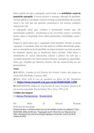 Outro aspecto em que a segregação racial incide é na mobilidade social da
população segregada. O acesso precário a emprego, educação de qualidade,
serviços públicos e atividades culturais restringe as possibilidades de ascensão
social e faz com que, por gerações, permaneça-se nas mesmas condições
materiais de vida.
A segregação racial gera violência e permanentes tensões que, sob
determinadas condições, transformam-se em convulsões sociais e acarretam
mortes, danos à integridade física, danos patrimoniais, instabilidade social e
política.
Engana-se quem pensa que a segregação racial prejudica somente ao grupo
segregado. A sociedade como um todo perde ao confinar determinado grupo,
pois as consequências da desigualdade em algum momento crescerão ao ponto
de atingirem aqueles que se beneficiam dessa exclusão. Além disso, o
afunilamento do acesso educacional, cultural e político faz com que a
sociedade desperdice um imenso potencial humano, inteligência, capacidades,
ideias que, limitadas por barreiras externas, não são desenvolvidas em sua
plena potência.
Notas
|1| KARNAL, Leandro [et al.]. História dos Estados Unidos: das origens ao
século XXI. São Paulo: Contexto, 2007.
|2| Neto, 2010, p.49. O caso do apartheid na África do Sul. Disponível
em: https://www.maxwell.vrac.puc-rio.br/35269/35269_4.PDF
|3| NASCIMENTO, Abdias do. O genocídio do negro brasileiro: processo de
um racismo mascarado. Rio de Janeiro: Paz e Terra, 1978. p. 92.
Créditos das imagens
[1] Alessia Pierdomenico / Shutterstock
Por Milka de Oliveira Rezende
Professora de Sociologia
Gostaria de fazer a referência deste texto em um trabalho escolar ou acadêmico? Veja:
REZENDE, Milka de Oliveira. "Segregação racial"; Brasil Escola. Disponível em:
https://brasilescola.uol.com.br/sociologia/segregacao-racial.htm. Acesso em 08 de
outubro de 2024.
 