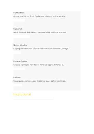 Ku Klux Klan
Acesse este link do Brasil Escola para conhecer mais a respeito...
História Geral
Malcolm X
Neste link você terá acesso a detalhes sobre a vida de Malcolm...
História da América
Nelson Mandela
Clique para saber mais sobre a vida de Nelson Mandela. Conheça...
Biografia
Panteras Negras
Clique e conheça o Partido dos Panteras Negras. Entenda o...
História Geral
Racismo
Clique para entender o que é racismo, o que as leis brasileiras...
Sociologia
Institucional
 Quem Somos
 Anuncie
 Politica de Privacidade
 Termos de Uso
 Fale Conosco
 