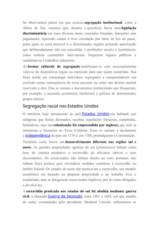 Se observarmos países em que ocorreu segregação institucional, como a
África do Sul, veremos que, durante o apartheid, havia uma legislação
discriminatória nas mais diversas áreas; remoções forçadas; detenções sem
julgamento; repressão estatal à livre circulação por meio de leis de passe,
pelas quais só seria possível ir a determinadas regiões portando autorização
que deliberadamente não era concedida; e proibições sociais e econômicas,
como realizar casamentos inter-raciais, frequentar lugares públicos e
candidatar-se a trabalhos industriais.
As formas culturais de segregação manifestam-se sem necessariamente
valer-se de dispositivos legais ou repressão para que sejam cumpridas. Sua
força reside em constranger indivíduos segregados a compreenderem sua
exclusão como consequência de erros pessoais ou como um destino natural
reservado a eles. Elas se somam a mecanismos institucionais que bloqueiam,
por exemplo, a ascensão econômica, intelectual e política de determinados
grupos étnicos.
Segregação racial nos Estados Unidos
O território hoje pertencente ao país Estados Unidos era habitado por
indígenas que foram dizimados, recebeu expedições francesas, espanholas,
holandesas, mas sua colonização foi empreendida por ingleses, que nele se
instalaram e formaram as Treze Colônias. Estas se uniram e declararam
a independência do país em 1776 e, em 1788, promulgaram a Constituição.
Território vasto, houve um desenvolvimento diferente nas regiões sul e
norte. As grandes propriedades agrárias do sul (plantations) tinham como
base do sistema produtivo a escravidão de africanos cativos e seus
descendentes. Os escravizados não tinham direito ao voto, portanto, não
tinham força política para reivindicar medidas contrárias à escravidão no
âmbito federal. Os estados do norte não praticavam a escravidão, seu modelo
econômico era baseado na pequena propriedade e no trabalho livre e
assalariado, mas se abrigassem escravizados fugitivos, por lei eram obrigados
a devolvê-los.
A escravidão praticada nos estados do sul foi abolida mediante guerra
civil, a chamada Guerra da Secessão, entre 1861 e 1865, em que estados
do norte, comandados pelo presidente Abraham Lincoln, enfrentaram os
 