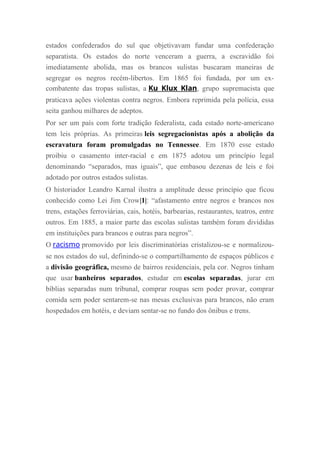 estados confederados do sul que objetivavam fundar uma confederação
separatista. Os estados do norte venceram a guerra, a escravidão foi
imediatamente abolida, mas os brancos sulistas buscaram maneiras de
segregar os negros recém-libertos. Em 1865 foi fundada, por um ex-
combatente das tropas sulistas, a Ku Klux Klan, grupo supremacista que
praticava ações violentas contra negros. Embora reprimida pela polícia, essa
seita ganhou milhares de adeptos.
Por ser um país com forte tradição federalista, cada estado norte-americano
tem leis próprias. As primeiras leis segregacionistas após a abolição da
escravatura foram promulgadas no Tennessee. Em 1870 esse estado
proibiu o casamento inter-racial e em 1875 adotou um princípio legal
denominando “separados, mas iguais”, que embasou dezenas de leis e foi
adotado por outros estados sulistas.
O historiador Leandro Karnal ilustra a amplitude desse princípio que ficou
conhecido como Lei Jim Crow|1|: “afastamento entre negros e brancos nos
trens, estações ferroviárias, cais, hotéis, barbearias, restaurantes, teatros, entre
outros. Em 1885, a maior parte das escolas sulistas também foram divididas
em instituições para brancos e outras para negros”.
O racismo promovido por leis discriminatórias cristalizou-se e normalizou-
se nos estados do sul, definindo-se o compartilhamento de espaços públicos e
a divisão geográfica, mesmo de bairros residenciais, pela cor. Negros tinham
que usar banheiros separados, estudar em escolas separadas, jurar em
bíblias separadas num tribunal, comprar roupas sem poder provar, comprar
comida sem poder sentarem-se nas mesas exclusivas para brancos, não eram
hospedados em hotéis, e deviam sentar-se no fundo dos ônibus e trens.
 