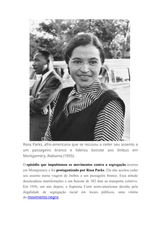 Rosa Parks, afro-americana que se recusou a ceder seu assento a
um passageiro branco e liderou boicote aos ônibus em
Montgomery, Alabama (1955).
O episódio que impulsionou os movimentos contra a segregação ocorreu
em Montgomery e foi protagonizado por Rosa Parks. Ela não aceitou ceder
seu assento numa viagem de ônibus a um passageiro branco. Essa atitude
desencadeou manifestações e um boicote de 382 dias ao transporte coletivo.
Em 1956, um ano depois, a Suprema Corte norte-americana decidiu pela
ilegalidade de segregação racial em locais públicos, uma vitória
do movimento negro.
 