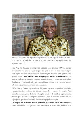 Nelson Mandela foi o primeiro presidente pós-apartheid e recebeu
um Prêmio Nobel da Paz por sua luta contra a segregação racial
em seu país.[1]
Em 1912 foi fundado o Congresso Nacional Sul-Africano (ANC), partido
nacionalista que tentava angariar apoio na opinião pública para modificar por
vias legais as injustiças cometidas contra negros naquele país, porém sem
grande êxito. Entre 1939 e 1948, a segregação racial foi intensificada. A
incapacidade do governo em controlar as migrações teve como consequência a
favelização e proletarização de comunidades negras nos grandes centros
urbanos, o que intensificava as tensões raciais.
Além disso, o Partido Nacional, que liderava o governo, expandiu a legislação
segregacionista, limitando ou mesmo barrando o acesso dos negros “ao
trabalho, moradia, uso da terra, educação, serviços de saúde e representação
política”|2|. Isso era o “pequeno apartheid”, isto é, medidas específicas de
segregação que modificavam o cotidiano da população negra.
Os negros sul-africanos foram privados de direitos civis fundamentais,
como a liberdade de expressão e de locomoção, e de direitos políticos. Em
 