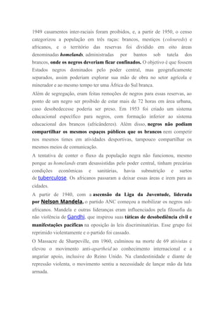 1949 casamentos inter-raciais foram proibidos, e, a partir de 1950, o censo
categorizou a população em três raças: brancos, mestiços (coloureds) e
africanos, e o território das reservas foi dividido em oito áreas
denominadas homelands, administradas por bantos sob tutela dos
brancos, onde os negros deveriam ficar confinados. O objetivo é que fossem
Estados negros dominados pelo poder central, mas geograficamente
separados, assim poderiam explorar sua mão de obra no setor agrícola e
minerador e ao mesmo tempo ter uma África do Sul branca.
Além de segregação, eram feitas remoções de negros para essas reservas, ao
ponto de um negro ser proibido de estar mais de 72 horas em área urbana,
caso desobedecesse poderia ser preso. Em 1953 foi criado um sistema
educacional específico para negros, com formação inferior ao sistema
educacional dos brancos (africânderes). Além disso, negros não podiam
compartilhar os mesmos espaços públicos que os brancos nem competir
nos mesmos times em atividades desportivas, tampouco compartilhar os
mesmos meios de comunicação.
A tentativa de conter o fluxo da população negra não funcionou, mesmo
porque as homelands eram desassistidas pelo poder central, tinham precárias
condições econômicas e sanitárias, havia subnutrição e surtos
de tuberculose. Os africanos passaram a deixar essas áreas e irem para as
cidades.
A partir de 1940, com a ascensão da Liga da Juventude, liderada
por Nelson Mandela, o partido ANC começou a mobilizar os negros sul-
africanos. Mandela e outras lideranças eram influenciados pela filosofia da
não violência de Gandhi, que inspirou suas táticas de desobediência civil e
manifestações pacíficas na oposição às leis discriminatórias. Esse grupo foi
reprimido violentamente e o partido foi cassado.
O Massacre de Sharpeville, em 1960, culminou na morte de 69 ativistas e
elevou o movimento anti-apartheid ao conhecimento internacional e a
angariar apoio, inclusive do Reino Unido. Na clandestinidade e diante de
repressão violenta, o movimento sentiu a necessidade de lançar mão da luta
armada.
 