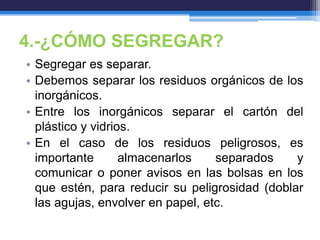 4.-¿CÓMO SEGREGAR?
• Segregar es separar.
• Debemos separar los residuos orgánicos de los
inorgánicos.
• Entre los inorgánicos separar el cartón del
plástico y vidrios.
• En el caso de los residuos peligrosos, es
importante almacenarlos separados y
comunicar o poner avisos en las bolsas en los
que estén, para reducir su peligrosidad (doblar
las agujas, envolver en papel, etc.
 