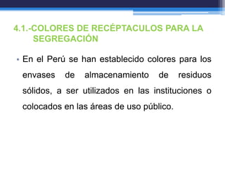 4.1.-COLORES DE RECÉPTACULOS PARA LA
SEGREGACIÓN
• En el Perú se han establecido colores para los
envases de almacenamiento de residuos
sólidos, a ser utilizados en las instituciones o
colocados en las áreas de uso público.
 