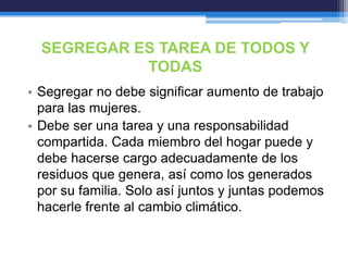SEGREGAR ES TAREA DE TODOS Y
TODAS
• Segregar no debe significar aumento de trabajo
para las mujeres.
• Debe ser una tarea y una responsabilidad
compartida. Cada miembro del hogar puede y
debe hacerse cargo adecuadamente de los
residuos que genera, así como los generados
por su familia. Solo así juntos y juntas podemos
hacerle frente al cambio climático.
 