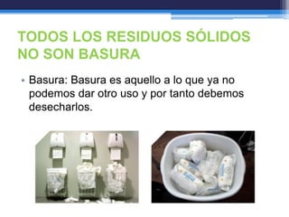 TODOS LOS RESIDUOS SÓLIDOS
NO SON BASURA
• Basura: Basura es aquello a lo que ya no
podemos dar otro uso y por tanto debemos
desecharlos.
 