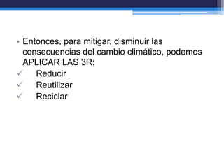 • Entonces, para mitigar, disminuir las
consecuencias del cambio climático, podemos
APLICAR LAS 3R:
 Reducir
 Reutilizar
 Reciclar
 