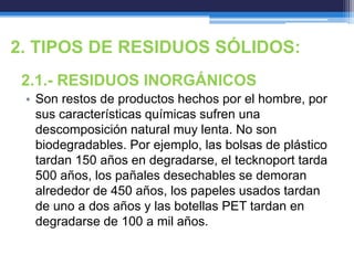 2. TIPOS DE RESIDUOS SÓLIDOS:
2.1.- RESIDUOS INORGÁNICOS
• Son restos de productos hechos por el hombre, por
sus características químicas sufren una
descomposición natural muy lenta. No son
biodegradables. Por ejemplo, las bolsas de plástico
tardan 150 años en degradarse, el tecknoport tarda
500 años, los pañales desechables se demoran
alrededor de 450 años, los papeles usados tardan
de uno a dos años y las botellas PET tardan en
degradarse de 100 a mil años.
 
