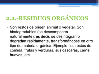 2.2.-RESIDUOS ORGÁNICOS
• Son restos de origen animal o vegetal. Son
biodegradables (se descomponen
naturalmente), es decir, se desintegran o
degradan rápidamente, transformándose en otro
tipo de materia orgánica. Ejemplo: los restos de
comida, frutas y verduras, sus cáscaras, carne,
huevos, etc
 