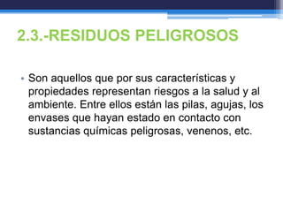 2.3.-RESIDUOS PELIGROSOS
• Son aquellos que por sus características y
propiedades representan riesgos a la salud y al
ambiente. Entre ellos están las pilas, agujas, los
envases que hayan estado en contacto con
sustancias químicas peligrosas, venenos, etc.
 