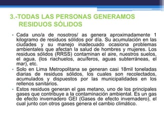 3.-TODAS LAS PERSONAS GENERAMOS
RESIDUOS SÓLIDOS
• Cada uno/a de nosotros/ as genera aproximadamente 1
kilogramo de residuos sólidos por día. Su acumulación en las
ciudades y su manejo inadecuado ocasiona problemas
ambientales que afectan la salud de hombres y mujeres. Los
residuos sólidos (RRSS) contaminan el aire, nuestros suelos,
el agua, (los riachuelos, acuíferos, aguas subterráneas, el
mar), etc.
• Solo en Lima Metropolitana se generan casi 18mil toneladas
diarias de residuos sólidos, los cuales son recolectados,
acumulados y dispuestos por las municipalidades en los
rellenos sanitarios.
• Estos residuos generan el gas metano, uno de los principales
gases que contribuye a la contaminación ambiental. Es un gas
de efecto invernadero GEI (Gases de efecto invernadero), el
cual junto con otros gases genera el cambio climático.
 