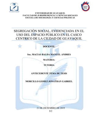 UNIVERSIDAD DE GUAYAQUIL
FACULTAD DE JURISPRUDENCIA Y CIENCIAS SOCIALES
ESCUELA DE SOCIOLOGÍA Y CIENCIAS POLÍTICAS
SEGREGACIÒN SOCIAL, EVIDENCIADA EN EL
USO DEL ESPACIO PÚBLICO EN EL CASCO
CENTRICO DE LA CIUDAD DE GUAYAQUIL
DOCENTE:
Soc. MACIAS BALDA MANUEL ANDRES
MATERIA:
TUTORIA
ANTECEDENTE TEMA DE TESIS
MORCILLO GOMEZ JONATHAN GABRIEL
21 DE DICIEMBRE DE 2019
8/2
 