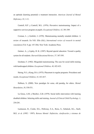 an aptitude (learning potential) x treatment interaction. American Journal of Mental

Deficiency, 81, 1-11.


     Cantrell, R.P. y Cantrell, M.L. (1976). Preventive mainstreaming: Impact of a

supportive services program on pupils. Exceptional Children, 42, 381-389.


     Corman, L. y Gottlieb, J. (1978). Mainstreaming mentally retarded children: A

review of research. En N.R. Ellis (Ed.), International review of research in mental

retardation (Vol. 9, pp. 147-186). New York: Academic Press.


     Gartner, A., y Lipsky, D. K. (1987). Beyond special education: Toward a quality

system for all students. Harvard Educational Review, 57, 367-395.


     Gresham, F. (1982). Misguided mainstreaming: The case for social skills training

with handicapped children. Exceptional Children, 48, 422-433.


     Haring, N.J. y Kung, D.A. (1975). Placement in regular programs: Procedures and

results. Exceptional Children, 41, 413-417.


     Holburn, S. (2000). New paradigm for some, old paradig, for others. Mental

Retardation, 38, 530-531.


     La Greca, A.M. y Mesibov, G.B. (1979). Social skills intervention with learning

disabled children: Selecting skills and training. Journal of Clinical Child Psychology, 1,

234-241.


     Luckasson, R., Coulte, D.L., Polloway, E.A., Reiss, S., Schalock, R.L., Snell,

M.E. et al. (1992 / 1997). Retraso Mental: Definición, clasificación y sistemas de
 