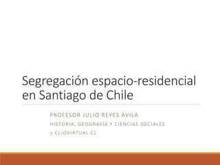 Segregación espacio-residencial
en Santiago de Chile
PROFESOR JULIO REYES ÁVILA
HISTORIA, GEOGRAFÍA Y CIENCIAS SOCIALES
> CLIOVIRTUAL.CL
 