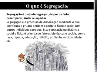 Segregação é o ato de segregar, de por de lado,
desamparar, isolar ou apartar.
Segregação é o processo de dissociação mediante o qual
indivíduos e grupos perdem o contato físico e social com
outros indivíduos e grupos. Essa separação ou distância
social e física é oriunda de fatores biológicos e sociais, como
raça, riqueza, educação, religião, profissão, nacionalidade
etc.
O que é Segregação:
 