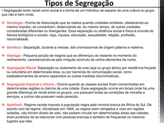 Tipos de Segregação
• Segregação tanto racial como social é a forma de um individuo se separar de uma cultura ou grupo
que não é bem vindo.
 Sociologia - Forma de dissociação que se realiza quando unidades similares, obedecendo ao
mesmo impulso, se concentram, distanciando-se, ao mesmo tempo, de outras unidades
consideradas diferentes ou divergentes. Essa separação ou distância social e física é oriunda de
fatores biológicos e sociais: raça, riqueza, educação, sexualidade, religião, profissão,
nacionalidade.
 Genética - Separação, durante a meiose, dos cromossomos de origem paterna e materna.
 Geologia - Pequena porção de magma que se diferençou do restante no momento do
resfriamento, caracterizando-se pelo irregular acúmulo de certos elementos da rocha.
 Segregação Racial: Separação ou isolamento de uma raça ou grupo étnico por residência forçada
ou voluntária em determinada área, ou por barreiras de comunicação social, como
estabelecimentos de ensino separados ou outras medidas discriminativas.
 Segregação Espacial e Urbana ; Ocorre quando as classes sociais ficam concentradas em
determinadas regiões ou bairros de uma cidade. Essa segregação ocorre em locais onde há uma
grande diferença de renda entre os grupos, uns possuem todas as condições de moradia e
serviços, e outros não possuem nada parecido.
 Apartheid ; Regime racista imposto à população negra pela minoria branca da África do Sul. De
acordo com tal regime, oficializado em 1948, os negros eram obrigados a viver em regiões
isoladas, não tinham direito de voto, não podiam circular em determinadas áreas das cidades,
eram proibidos de se relacionar com pessoas brancas e também de frequentar os mesmos
lugares que elas.
 