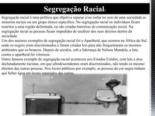 Segregação Racial:
Segregação racial é uma política que objetiva separar e/ou isolar no seio de uma sociedade as
minorias raciais ou um grupo étnico específico. Na segregação racial os indivíduos ficam
restritos a uma região delimitada, ou são criadas barreiras de comunicação social. Na
segregação racial as pessoas ficam impedidas de usufruir dos seus direitos dentro da
sociedade.
Um dos maiores exemplos de segregação racial foi o Apartheid, que ocorreu na África do Sul,
onde os negros eram discriminados e foram criadas leis para não frequentaram os mesmos
ambientes que os brancos. Depois de séculos, sob a liderança de Nelson Mandela, a luta
contra o apartheid foi vitoriosa.
Outro famoso exemplo de segregação racial aconteceu nos Estados Unidos, com leis e atos
declaradamente racistas, em que afrodescendentes eram discriminados, não tendo os mesmo
direitos das outras pessoas. Nos locais públicos por exemplo, as pessoas de cor negra tinham
que beber água em locais separados das outras.
 