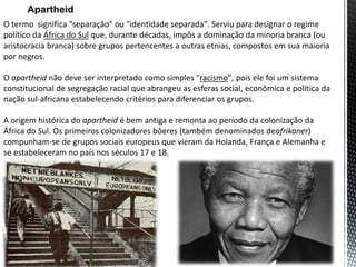O termo significa "separação" ou "identidade separada". Serviu para designar o regime
político da África do Sul que, durante décadas, impôs a dominação da minoria branca (ou
aristocracia branca) sobre grupos pertencentes a outras etnias, compostos em sua maioria
por negros.
O apartheid não deve ser interpretado como simples "racismo", pois ele foi um sistema
constitucional de segregação racial que abrangeu as esferas social, econômica e política da
nação sul-africana estabelecendo critérios para diferenciar os grupos.
A origem histórica do apartheid é bem antiga e remonta ao período da colonização da
África do Sul. Os primeiros colonizadores bôeres (também denominados deafrikaner)
compunham-se de grupos sociais europeus que vieram da Holanda, França e Alemanha e
se estabeleceram no país nos séculos 17 e 18.
Apartheid
 