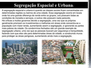 Segregação Espacial e Urbana:
A segregação espacial e urbana é quando as classes sociais ficam concentradas em
determinadas regiões ou bairros de uma cidade. Essa segregação ocorre em locais
onde há uma grande diferença de renda entre os grupos, uns possuem todas as
condições de moradia e serviços, e outros não possuem nada parecido.
Há críticas a muitos governos devido a segregação, uma vez que os próprios
geralmente priorizam os investimentos e melhorias em áreas onde concentra-se a
população com maior renda, aumentando assim a segregação, e ignorando as partes
mais pobres da cidade. Os condomínios fechados são um grande exemplo de
segregação urbana, uma vez que as pessoas buscam por segurança e tranquilidade,
fazendo com que elas vão para determinadas áreas da cidade, e construindo muros
para proteger as áreas perigosas, aumentando ainda mais a segregação.
 