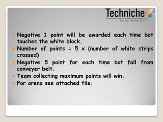    Negative 1 point will be awarded each time bot
    touches the white block.
   Number of points = 5 x (number of white strips
    crossed)
   Negative 5 point for each time bot falls from
    conveyer belt.
   Team collecting maximum points will win.
   For arena see attached file.
 