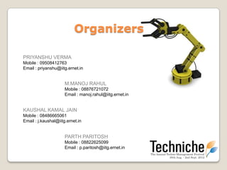 Organizers

PRIYANSHU VERMA
Mobile : 09508412763
Email : priyanshu@iitg.ernet.in


                      M.MANOJ RAHUL
                      Mobile : 08876721072
                      Email : manoj.rahul@iitg.ernet.in


KAUSHAL KAMAL JAIN
Mobile : 08486665061
Email : j.kaushal@iitg.ernet.in


                      PARTH PARITOSH
                      Mobile : 08822625099
                      Email : p.paritosh@iitg.ernet.in
 