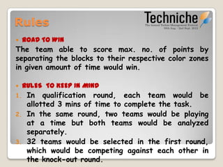 Rules
    ROAD TO WIN
The team able to score max. no. of points by
separating the blocks to their respective color zones
in given amount of time would win.

    RULES TO KEEP IN MIND
1.    In qualification round, each team would be
      allotted 3 mins of time to complete the task.
2.    In the same round, two teams would be playing
      at a time but both teams would be analyzed
      separately.
3.    32 teams would be selected in the first
      round, which would be competing against each
      other in the knock-out round.
 
