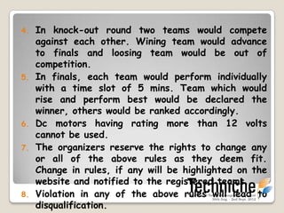 4. In knock-out round two teams would compete
   against each other. Winning team would advance
   to finals and losing team would be out of
   competition.
5. In finals, each team would perform individually
   with a time slot of 5 mins. Team which would
   rise and perform best would be declared the
   winner, others would be ranked accordingly.
6. Dc motors having rating more than 12 volts
   cannot be used.
7. The organizers reserve the rights to change any
   or all of the above rules as they deem fit.
   Change in rules, if any will be highlighted on the
   website and notified to the registered teams.
8. Violation in any of the above rules will lead to
   disqualification.
 