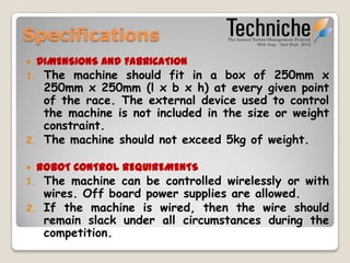 Specifications
    DIMENSIONS AND FABRICATION
1.    The machine should fit in a box of 250mm x
      250mm x 250mm (l x b x h) at every given point
      of the race. The external device used to control
      the machine is not included in the size or weight
      constraint.
2.    The machine should not exceed 5kg of weight.

    ROBOT CONTROL REQUIREMENTS
1. The machine can be controlled wirelessly or with
   wires. Off board power supplies are allowed.
2. If the machine is wired, then the wire should
   remain slack under all circumstances during the
   competition.
 