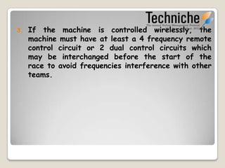 3.   If the machine is controlled wirelessly, the
     machine must have at least a 4 frequency remote
     control circuit or 2 dual control circuits which
     may be interchanged before the start of the
     race to avoid frequencies interference with other
     teams.
 