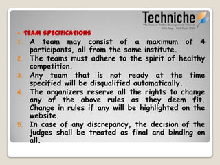     TEAM SPECIFICATIONS
1. A team may consist of a maximum of 4
   participants, all from the same institute.
2. The teams must adhere to the spirit of healthy
   competition.
3. Any team that is not ready at the time
   specified will be disqualified automatically.
4. The organizers reserve all the rights to change
   any of the above rules as they deem fit.
   Change in rules if any will be highlighted on the
   website.
5. In case of any discrepancy, the decision of the
   judges shall be treated as final and binding on
   all.
 