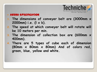    ARENA SPECIFICATION
1.    The dimensions of conveyer belt are (3000mm x
      2000mm) i.e. (l x b).
2.    The speed at which conveyer belt will rotate will
      be 20 meters per min.
3.    The dimension of collection box are (600mm x
      400mm).
4.    There are 5 types of cubes each of dimension
      (70mm x 70mm x 70mm) And of colors
      red, green, blue, yellow and white.
 