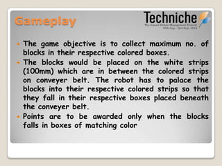 Gameplay
   The game objective is to collect maximum no. of
    blocks in their respective colored boxes.
   The blocks would be placed on the white strips
    (80mm) which are in between the colored strips on
    conveyer belt. The robot has to place the blocks
    into their respective colored strips so that they
    fall in their respective boxes placed beneath the
    conveyer belt.
   Points are to be awarded only when the blocks fall
    in boxes of matching color
 