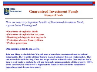 Guaranteed Investment Funds
Segregated Funds
Here are some very important benefits of Guaranteed Investment Funds.
A great Estate Planning tool.
• Guarantee of capital at death
• Guarantee of capital after ten years
• Resetting privileges to lock in growth
• Protection of assets from creditors
• Probate protection
One example when to use GIF’s.
John and Mary are in their late 70’s and want to move into a retirement home or assisted
living facility. They want to sell their home to take advantage of this real estate market. They
can invest their funds in a Seg. Fund and assign the kids as beneficiaries. Now the kids don’t
have to wait weeks to probate the will and then make arrangements to sell the property. 100%
or the current value (which ever is higher) of the funds are released to the beneficiaries
bypassing probate fees on these assets.
 
