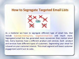How to Segregate Targeted Email Lists
As a marketer we have to segregate different type of email lists, that
include business mailing lists, targeted email lists and much more.
Segregated email lists has generated more conversion then normal email
lists. Every business have a different product and services. Each product
and services have different types of customers. Segmenting your email list
is based on your customer interest. This email segment will boost customer
engagement and it turn to sales.
 