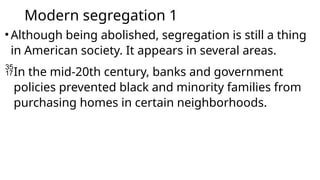 Modern segregation 1
•Although being abolished, segregation is still a thing
in American society. It appears in several areas.
In the mid-20th century, banks and government
policies prevented black and minority families from
purchasing homes in certain neighborhoods.
 