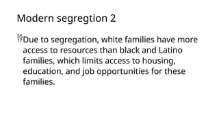 Modern segregtion 2
Due to segregation, white families have more
access to resources than black and Latino
families, which limits access to housing,
education, and job opportunities for these
families.
 