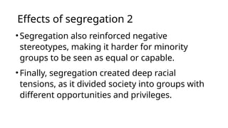 Effects of segregation 2
•Segregation also reinforced negative
stereotypes, making it harder for minority
groups to be seen as equal or capable.
•Finally, segregation created deep racial
tensions, as it divided society into groups with
different opportunities and privileges.
 