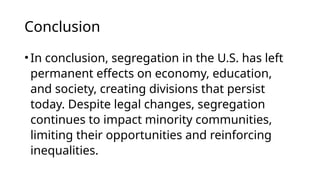 Conclusion
•In conclusion, segregation in the U.S. has left
permanent effects on economy, education,
and society, creating divisions that persist
today. Despite legal changes, segregation
continues to impact minority communities,
limiting their opportunities and reinforcing
inequalities.
 