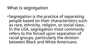 What is segregation
•Segregation is the practice of separating
people based on their characteristics such
as race, ethnicity, religion, or social class.
In the USA, segregation most commonly
refers to the forced upon separation of
racial groups, particularly the division
between Black and White Americans.
 