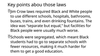 Key points abou those laws
Jim Crow laws required Black and White people
to use different schools, hospitals, bathrooms,
buses, trains, and even drinking fountains. The
idea was “separate but equal,” but facilities for
Black people were usually much worse.
Schools were segregated, which meant Black
students had to go to separate schools with
fewer resources, making it much harder for
them to get a good education.
 